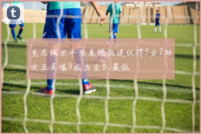 克尼佩尔半场表现低迷仅得5分2助攻正负值9成为全队最低