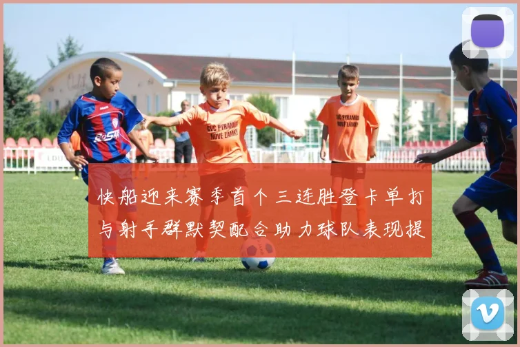 快船迎来赛季首个三连胜登卡单打与射手群默契配合助力球队表现提升