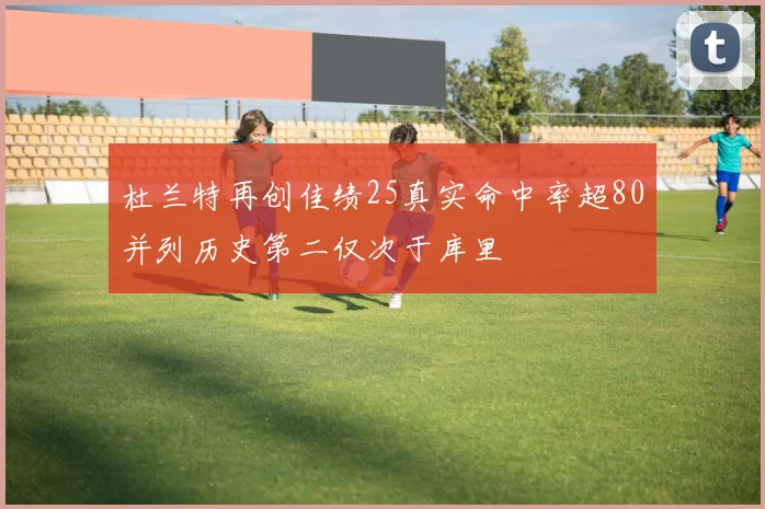 杜兰特再创佳绩25真实命中率超80并列历史第二仅次于库里
