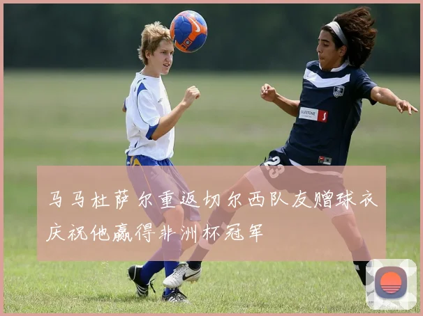 马马杜萨尔重返切尔西队友赠球衣庆祝他赢得非洲杯冠军