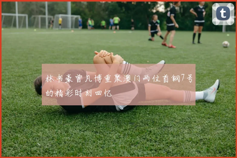 林书豪曾凡博重聚澳门两位首钢7号的精彩时刻回忆
