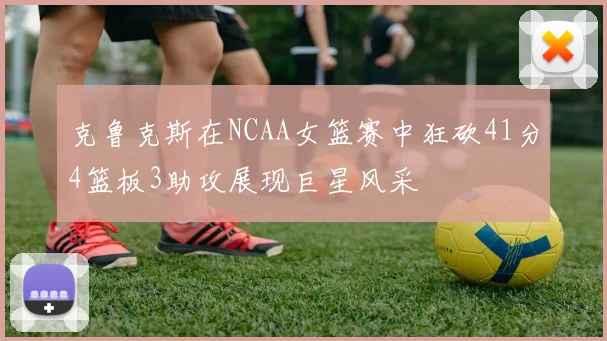 克鲁克斯在NCAA女篮赛中狂砍41分4篮板3助攻展现巨星风采