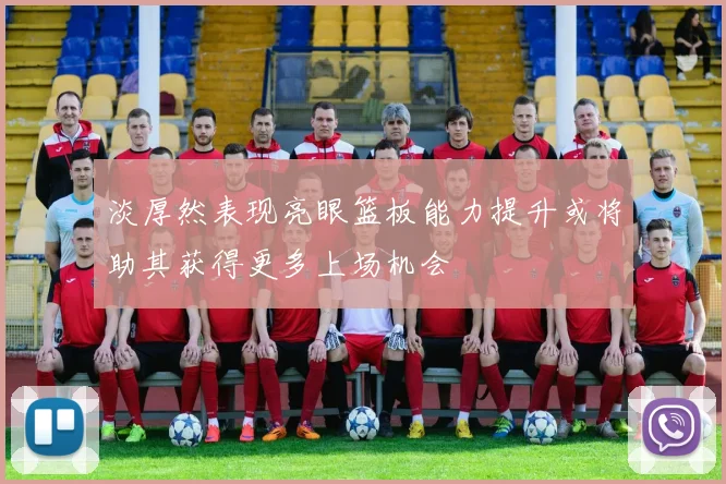 淡厚然表现亮眼篮板能力提升或将助其获得更多上场机会