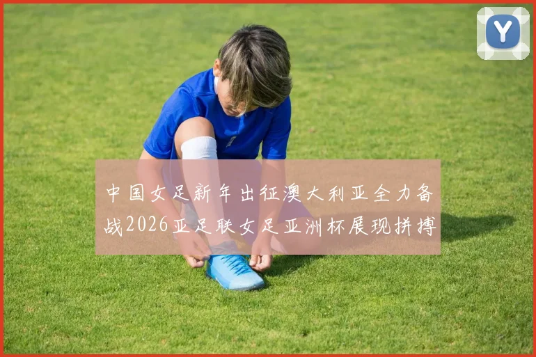 中国女足新年出征澳大利亚全力备战2026亚足联女足亚洲杯展现拼搏精神