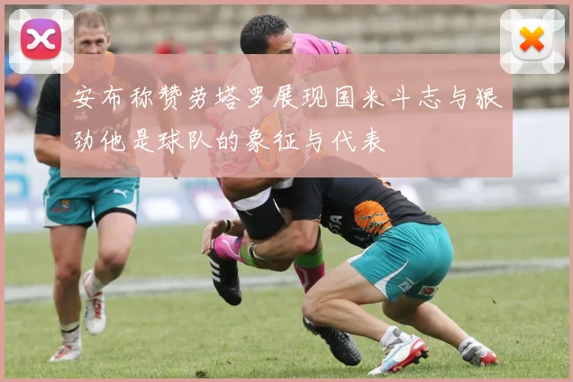 安布称赞劳塔罗展现国米斗志与狠劲他是球队的象征与代表