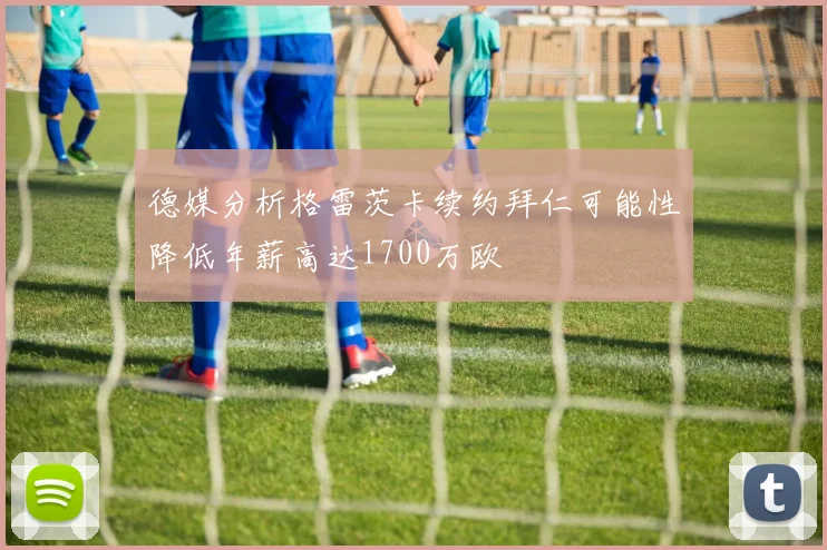 德媒分析格雷茨卡续约拜仁可能性降低年薪高达1700万欧