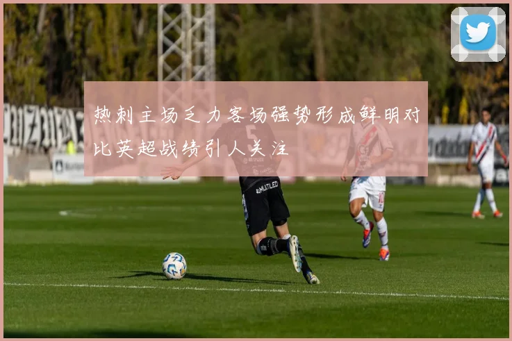 热刺主场乏力客场强势形成鲜明对比英超战绩引人关注