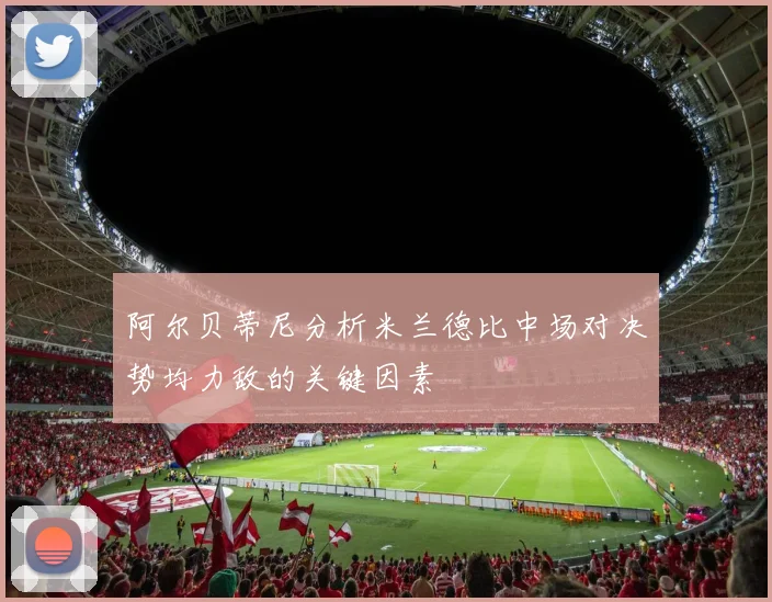 阿尔贝蒂尼分析米兰德比中场对决势均力敌的关键因素