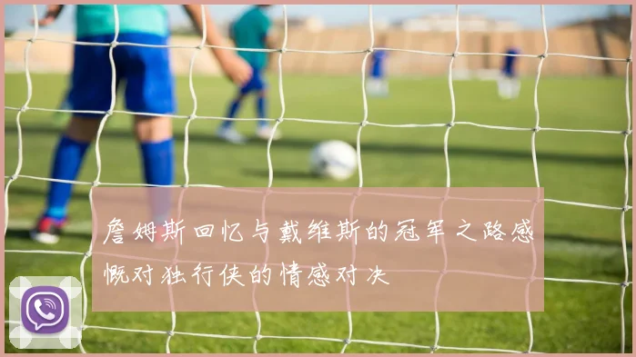 詹姆斯回忆与戴维斯的冠军之路感慨对独行侠的情感对决