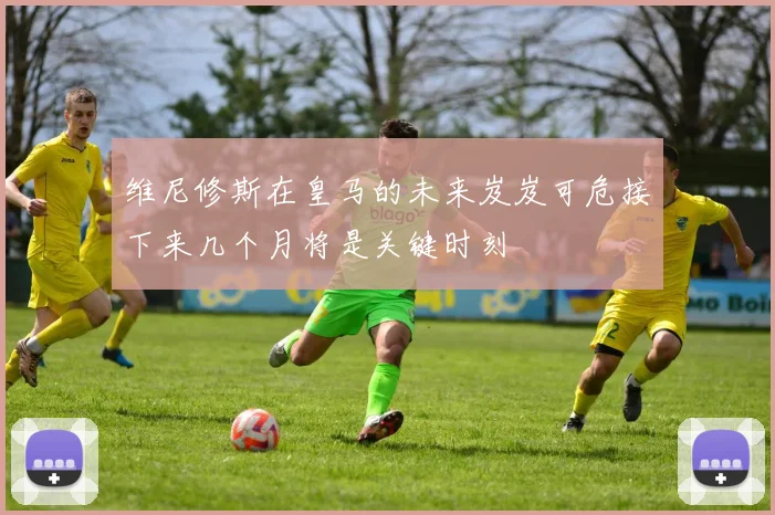 维尼修斯在皇马的未来岌岌可危接下来几个月将是关键时刻