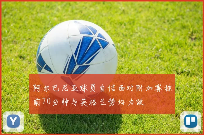 阿尔巴尼亚球员自信面对附加赛称前70分钟与英格兰势均力敌