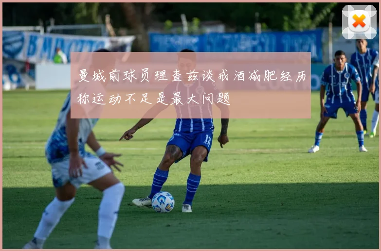 曼城前球员理查兹谈戒酒减肥经历称运动不足是最大问题