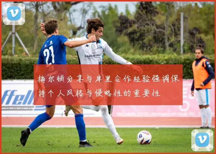 梅尔顿分享与库里合作经验强调保持个人风格与侵略性的重要性