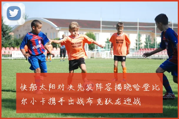 快船太阳对决先发阵容揭晓哈登比尔小卡携手出战布克狄龙迎战