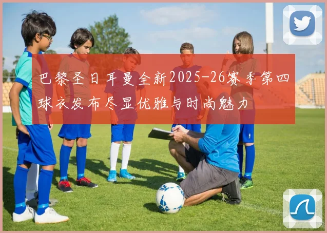巴黎圣日耳曼全新2025-26赛季第四球衣发布尽显优雅与时尚魅力