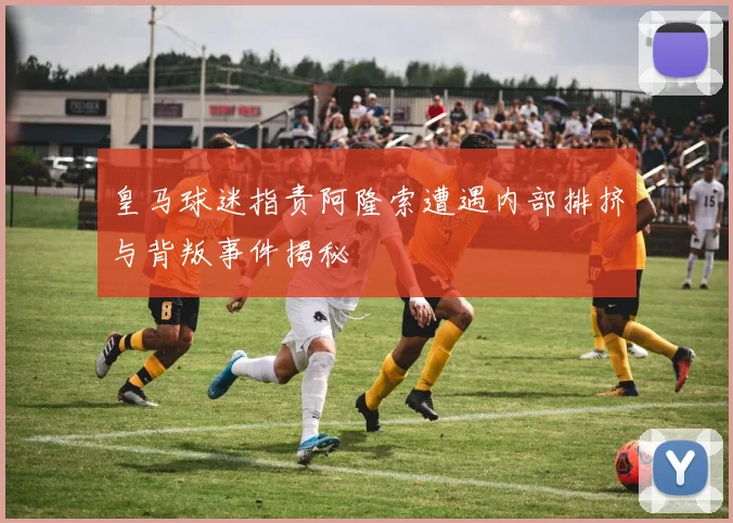 皇马球迷指责阿隆索遭遇内部排挤与背叛事件揭秘