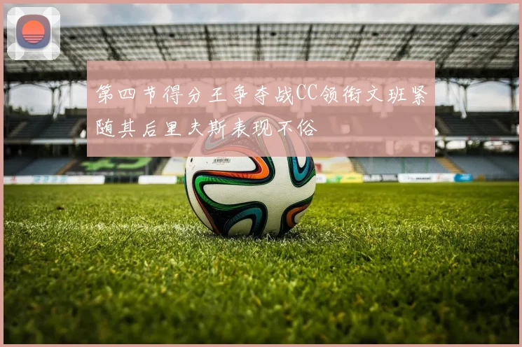 第四节得分王争夺战CC领衔文班紧随其后里夫斯表现不俗