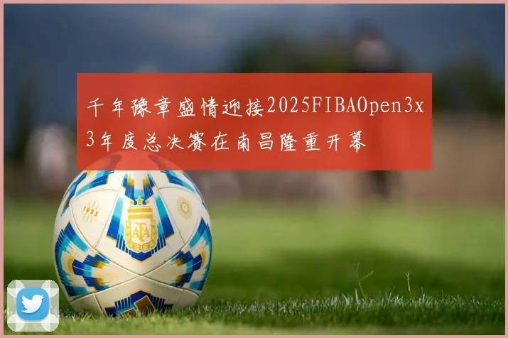 千年豫章盛情迎接2025FIBAOpen3x3年度总决赛在南昌隆重开幕