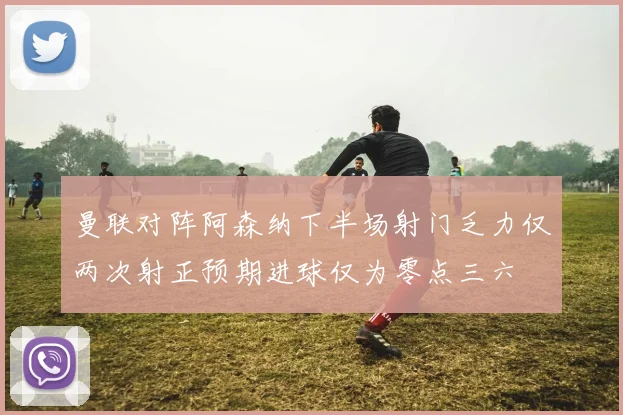 曼联对阵阿森纳下半场射门乏力仅两次射正预期进球仅为零点三六