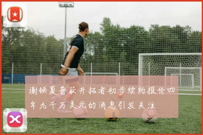 谢顿夏普获开拓者初步续约报价四年九千万美元的消息引发关注
