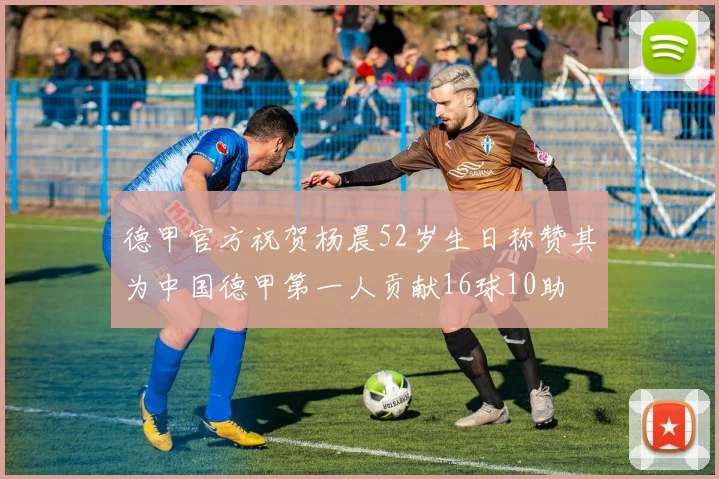 德甲官方祝贺杨晨52岁生日称赞其为中国德甲第一人贡献16球10助