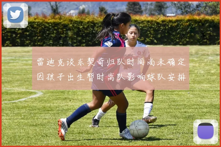 雷迪克谈东契奇归队时间尚未确定因孩子出生暂时离队影响球队安排