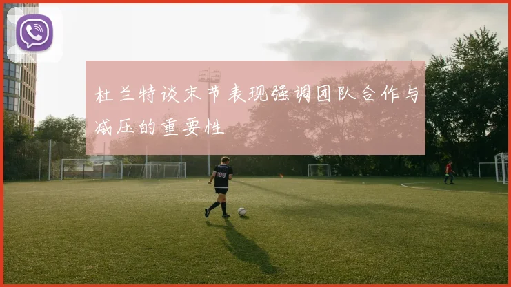杜兰特谈末节表现强调团队合作与减压的重要性