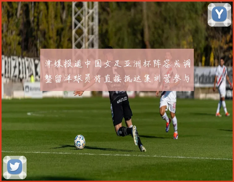 津媒报道中国女足亚洲杯阵容或调整留洋球员将直接抵达集训营参与备战