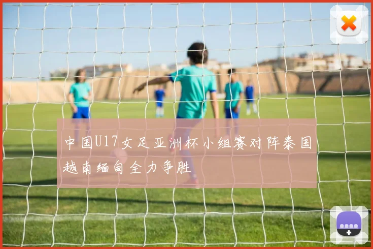 中国U17女足亚洲杯小组赛对阵泰国越南缅甸全力争胜