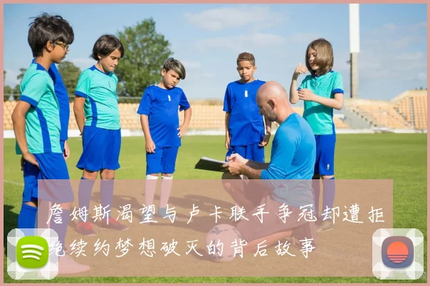 詹姆斯渴望与卢卡联手争冠却遭拒绝续约梦想破灭的背后故事