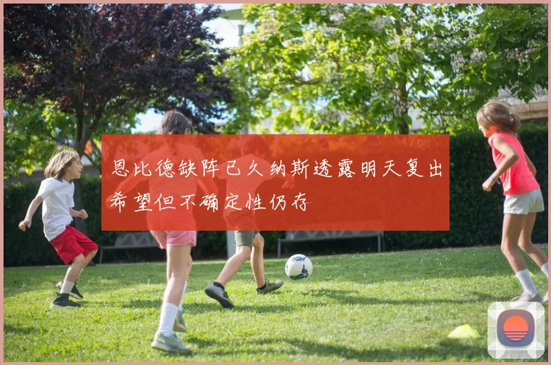 恩比德缺阵已久纳斯透露明天复出希望但不确定性仍存